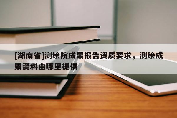 [湖南省]測繪院成果報告資質(zhì)要求，測繪成果資料由哪里提供