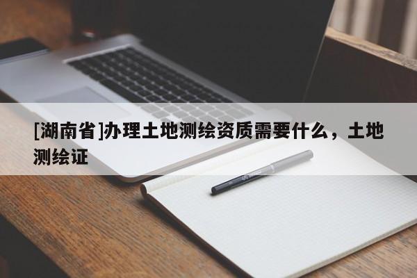 [湖南省]辦理土地測繪資質(zhì)需要什么，土地測繪證