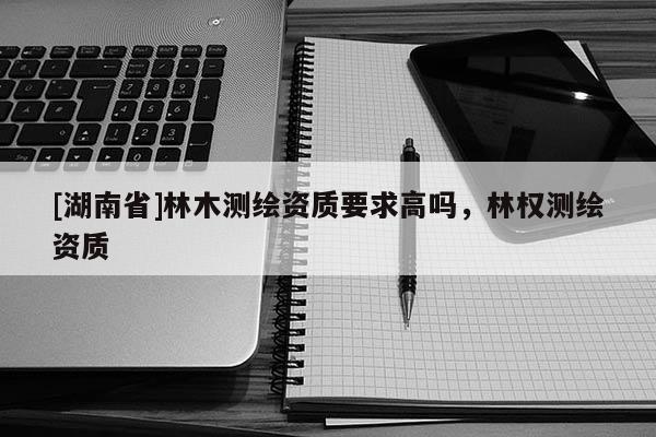 [湖南省]林木測(cè)繪資質(zhì)要求高嗎，林權(quán)測(cè)繪資質(zhì)