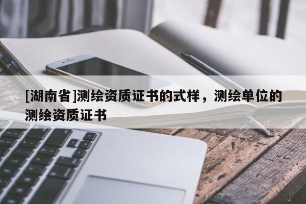 [湖南省]測(cè)繪資質(zhì)證書(shū)的式樣，測(cè)繪單位的測(cè)繪資質(zhì)證書(shū)
