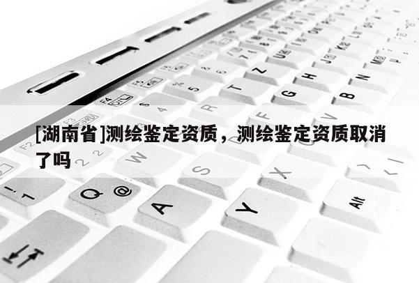 [湖南省]測(cè)繪鑒定資質(zhì)，測(cè)繪鑒定資質(zhì)取消了嗎
