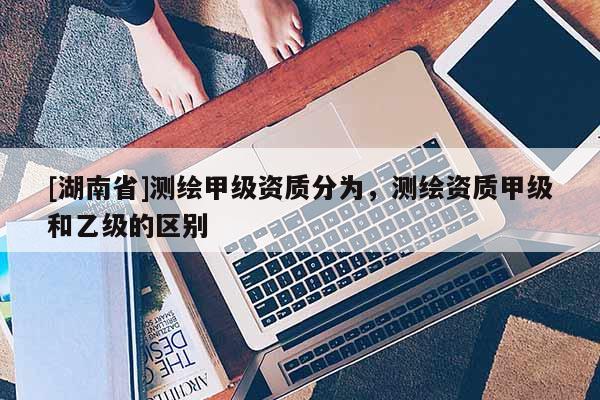 [湖南省]測繪甲級資質(zhì)分為，測繪資質(zhì)甲級和乙級的區(qū)別
