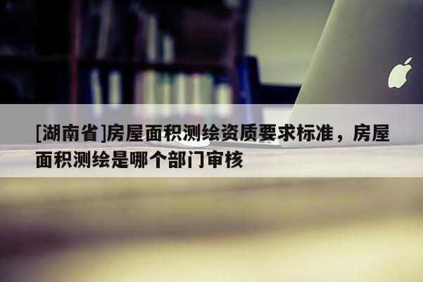 [湖南省]房屋面積測繪資質(zhì)要求標(biāo)準(zhǔn)，房屋面積測繪是哪個部門審核