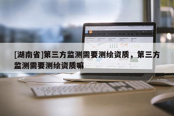 [湖南省]第三方監(jiān)測需要測繪資質(zhì)，第三方監(jiān)測需要測繪資質(zhì)嘛