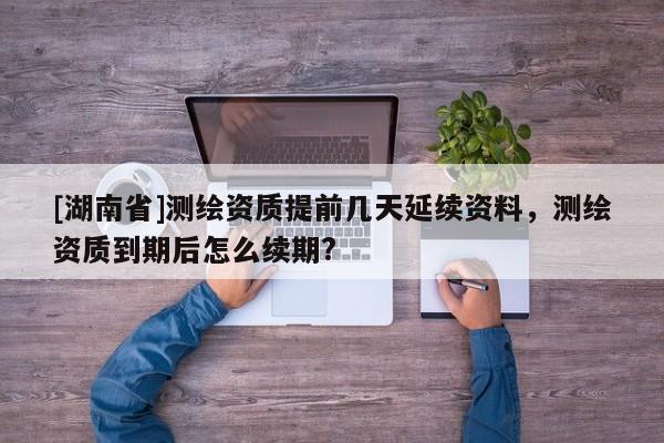 [湖南省]測(cè)繪資質(zhì)提前幾天延續(xù)資料，測(cè)繪資質(zhì)到期后怎么續(xù)期?