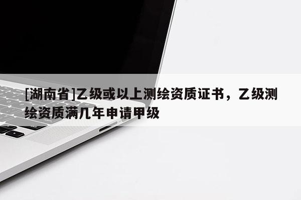 [湖南省]乙級或以上測繪資質證書，乙級測繪資質滿幾年申請甲級