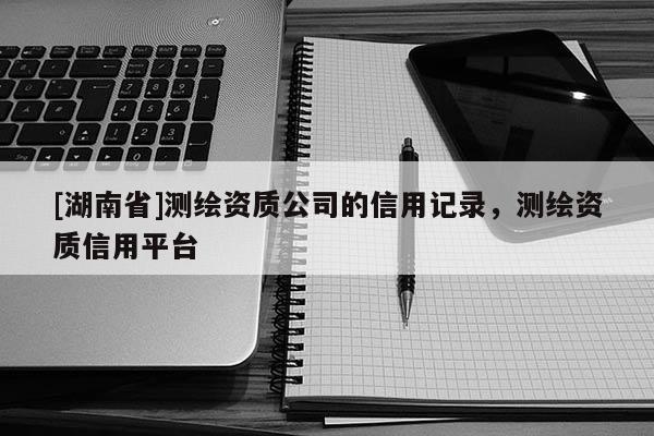 [湖南省]測(cè)繪資質(zhì)公司的信用記錄，測(cè)繪資質(zhì)信用平臺(tái)