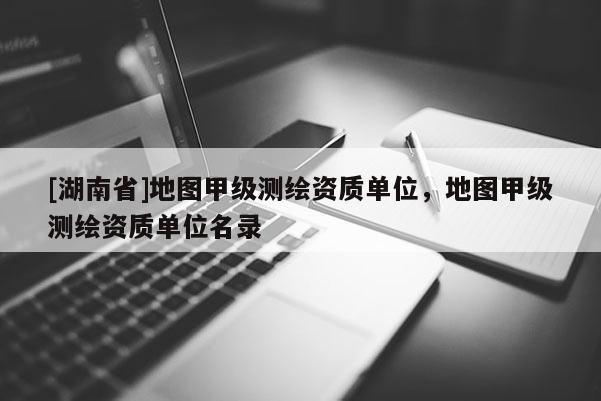 [湖南省]地圖甲級測繪資質(zhì)單位，地圖甲級測繪資質(zhì)單位名錄