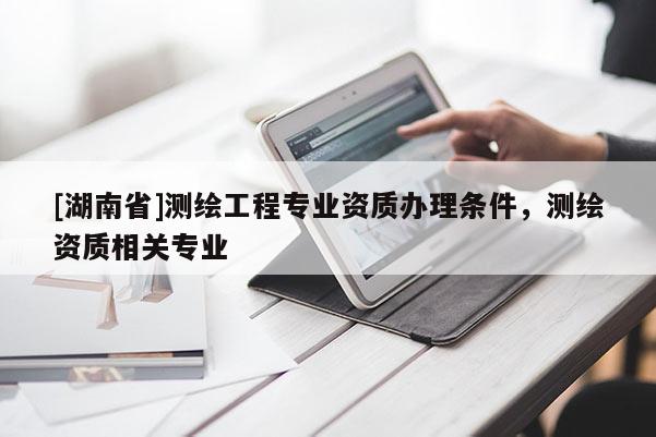 [湖南省]測繪工程專業(yè)資質(zhì)辦理條件，測繪資質(zhì)相關(guān)專業(yè)