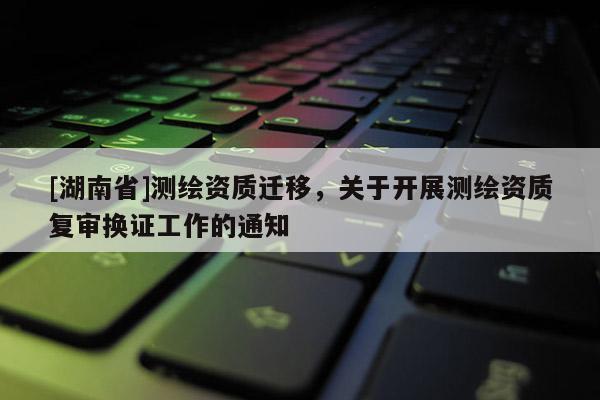 [湖南省]測繪資質(zhì)遷移，關(guān)于開展測繪資質(zhì)復(fù)審換證工作的通知