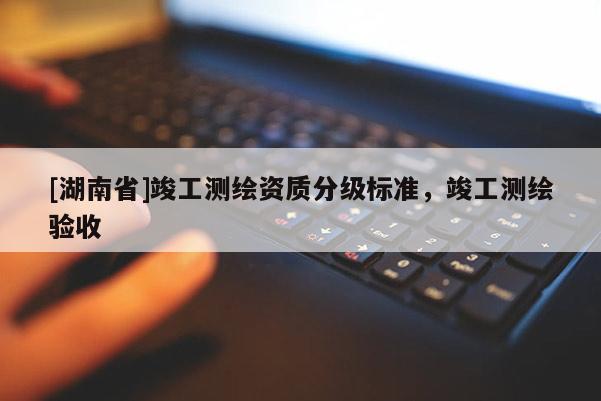 [湖南省]竣工測繪資質(zhì)分級標(biāo)準(zhǔn)，竣工測繪驗收