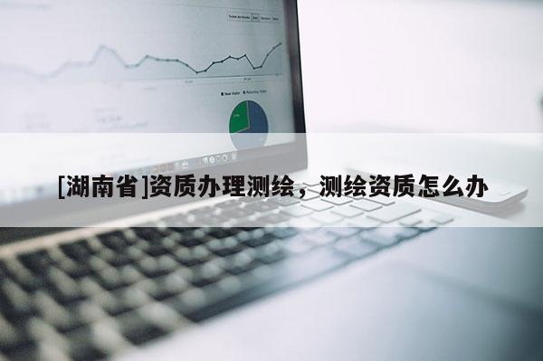 [湖南省]資質(zhì)辦理測繪，測繪資質(zhì)怎么辦