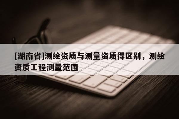 [湖南省]測(cè)繪資質(zhì)與測(cè)量資質(zhì)得區(qū)別，測(cè)繪資質(zhì)工程測(cè)量范圍