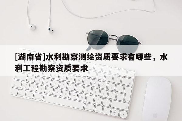 [湖南省]水利勘察測(cè)繪資質(zhì)要求有哪些，水利工程勘察資質(zhì)要求