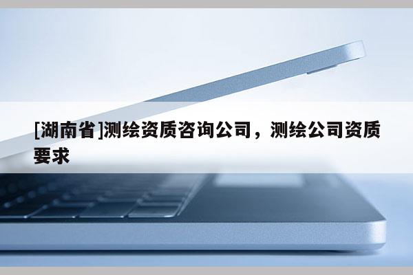[湖南省]測(cè)繪資質(zhì)咨詢公司，測(cè)繪公司資質(zhì)要求