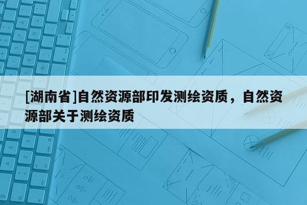 [湖南省]自然資源部印發(fā)測(cè)繪資質(zhì)，自然資源部關(guān)于測(cè)繪資質(zhì)