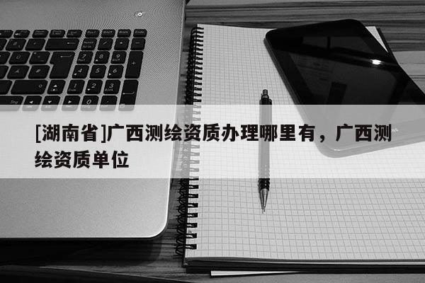[湖南省]廣西測(cè)繪資質(zhì)辦理哪里有，廣西測(cè)繪資質(zhì)單位