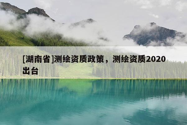 [湖南省]測(cè)繪資質(zhì)政策，測(cè)繪資質(zhì)2020出臺(tái)