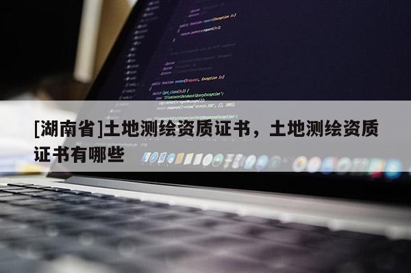 [湖南省]土地測(cè)繪資質(zhì)證書(shū)，土地測(cè)繪資質(zhì)證書(shū)有哪些