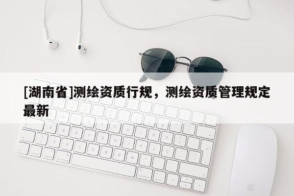 [湖南省]測(cè)繪資質(zhì)行規(guī)，測(cè)繪資質(zhì)管理規(guī)定最新