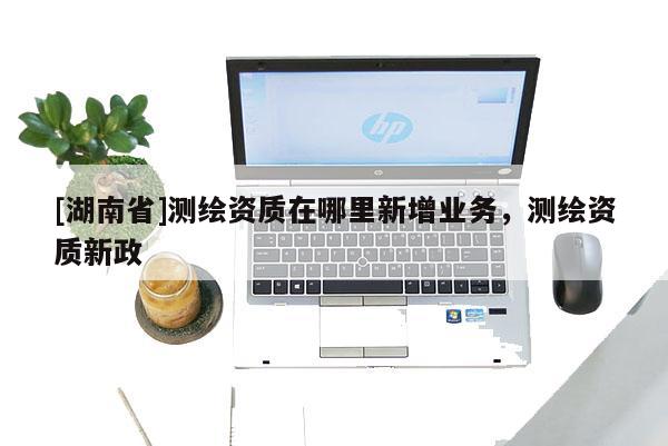 [湖南省]測(cè)繪資質(zhì)在哪里新增業(yè)務(wù)，測(cè)繪資質(zhì)新政