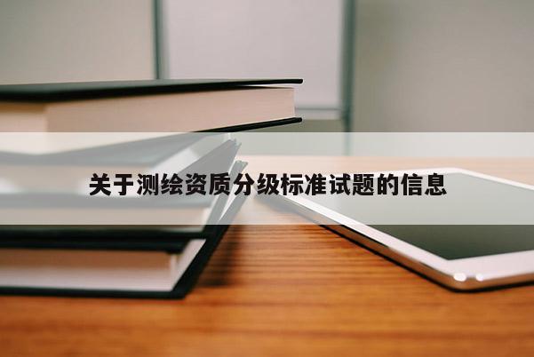關(guān)于測(cè)繪資質(zhì)分級(jí)標(biāo)準(zhǔn)試題的信息