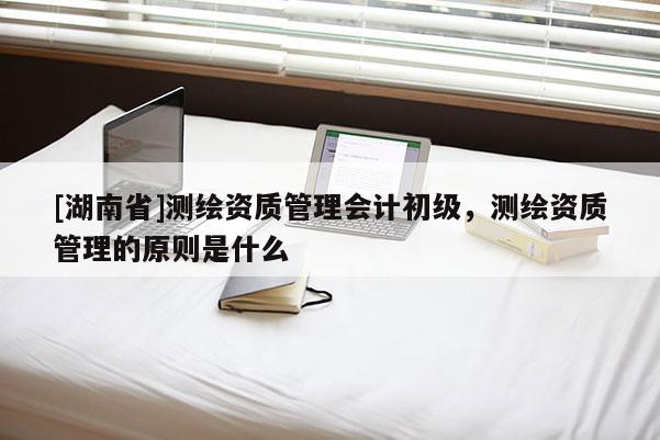 [湖南省]測繪資質(zhì)管理會計初級，測繪資質(zhì)管理的原則是什么