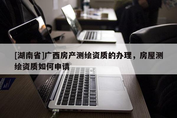[湖南省]廣西房產(chǎn)測(cè)繪資質(zhì)的辦理，房屋測(cè)繪資質(zhì)如何申請(qǐng)