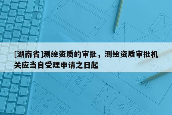 [湖南省]測繪資質(zhì)的審批，測繪資質(zhì)審批機關(guān)應(yīng)當(dāng)自受理申請之日起