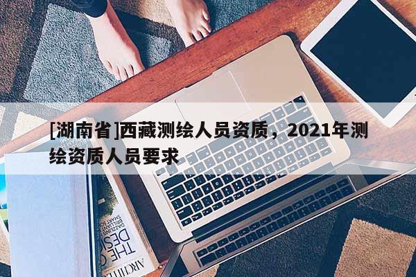 [湖南省]西藏測繪人員資質(zhì)，2021年測繪資質(zhì)人員要求