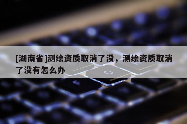 [湖南省]測繪資質取消了沒，測繪資質取消了沒有怎么辦