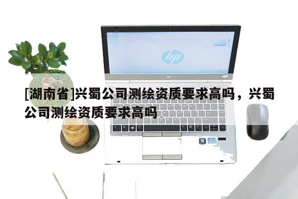 [湖南省]興蜀公司測繪資質(zhì)要求高嗎，興蜀公司測繪資質(zhì)要求高嗎