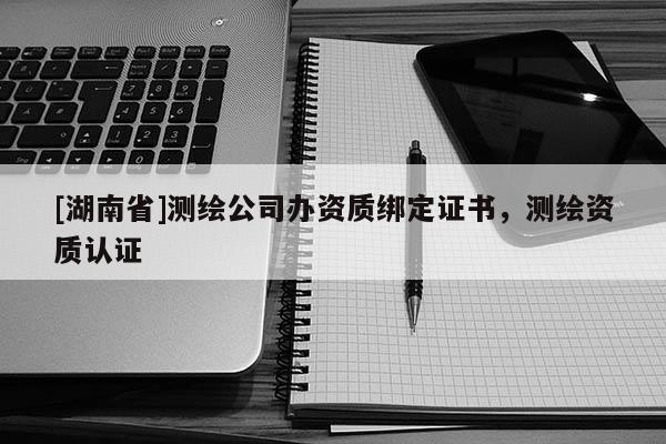 [湖南省]測繪公司辦資質(zhì)綁定證書，測繪資質(zhì)認證