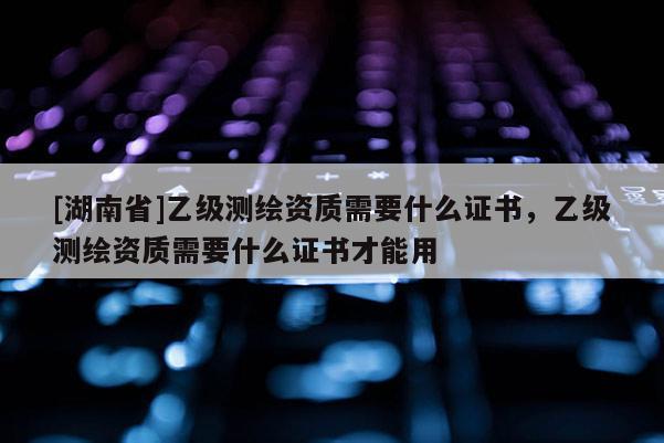 [湖南省]乙級(jí)測(cè)繪資質(zhì)需要什么證書，乙級(jí)測(cè)繪資質(zhì)需要什么證書才能用