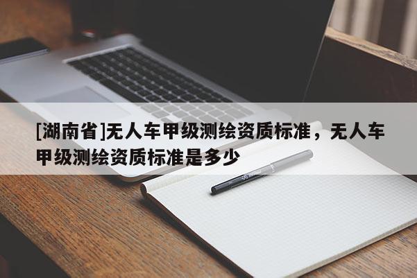 [湖南省]無人車甲級測繪資質(zhì)標準，無人車甲級測繪資質(zhì)標準是多少