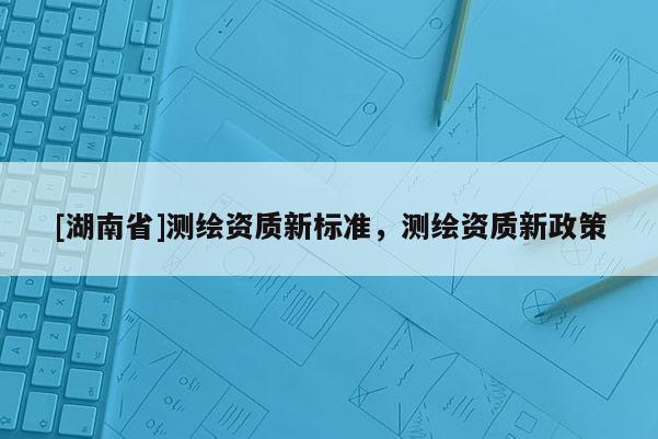 [湖南省]測繪資質(zhì)新標準，測繪資質(zhì)新政策