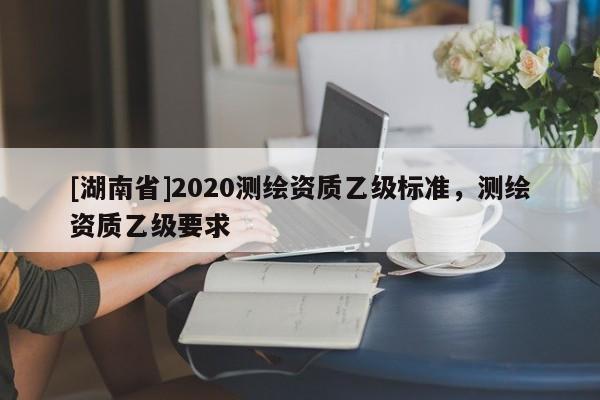 [湖南省]2020測繪資質(zhì)乙級標(biāo)準(zhǔn)，測繪資質(zhì)乙級要求