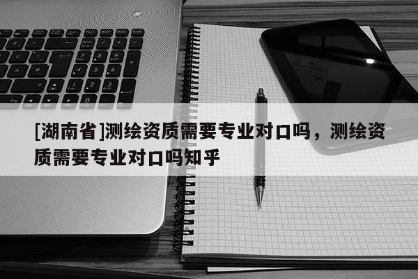 [湖南省]測繪資質需要專業(yè)對口嗎，測繪資質需要專業(yè)對口嗎知乎