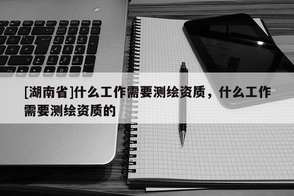 [湖南省]什么工作需要測繪資質(zhì)，什么工作需要測繪資質(zhì)的
