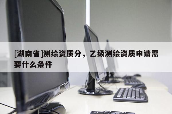 [湖南省]測繪資質分，乙級測繪資質申請需要什么條件