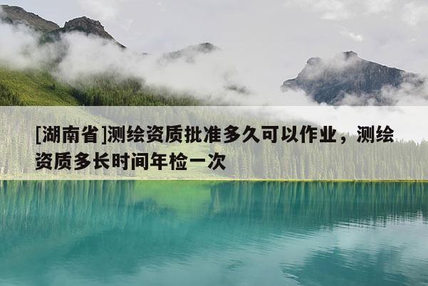 [湖南省]測(cè)繪資質(zhì)批準(zhǔn)多久可以作業(yè)，測(cè)繪資質(zhì)多長(zhǎng)時(shí)間年檢一次