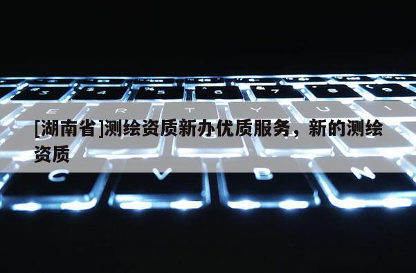 [湖南省]測繪資質(zhì)新辦優(yōu)質(zhì)服務(wù)，新的測繪資質(zhì)