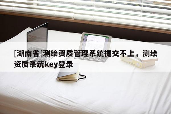 [湖南省]測繪資質管理系統(tǒng)提交不上，測繪資質系統(tǒng)key登錄