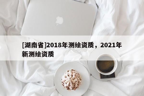 [湖南省]2018年測繪資質(zhì)，2021年新測繪資質(zhì)