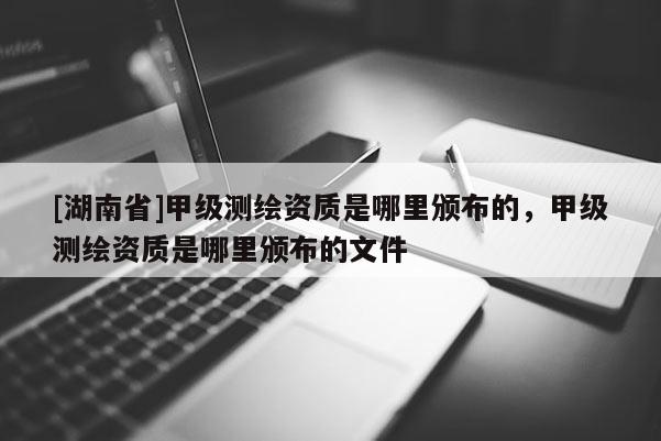 [湖南省]甲級(jí)測(cè)繪資質(zhì)是哪里頒布的，甲級(jí)測(cè)繪資質(zhì)是哪里頒布的文件