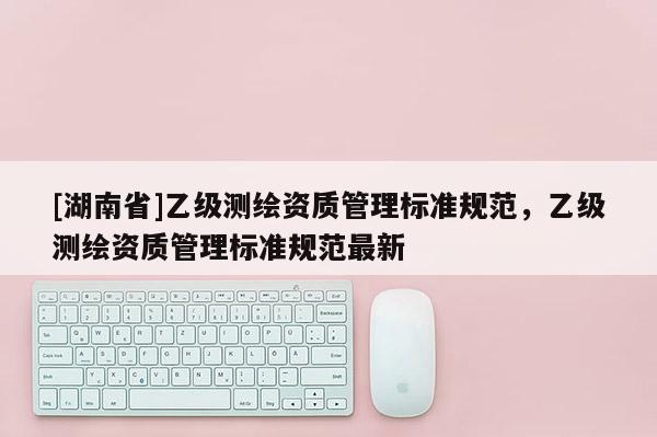 [湖南省]乙級(jí)測(cè)繪資質(zhì)管理標(biāo)準(zhǔn)規(guī)范，乙級(jí)測(cè)繪資質(zhì)管理標(biāo)準(zhǔn)規(guī)范最新