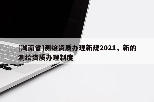 [湖南省]測繪資質(zhì)辦理新規(guī)2021，新的測繪資質(zhì)辦理制度