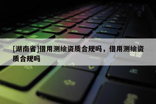 [湖南省]借用測(cè)繪資質(zhì)合規(guī)嗎，借用測(cè)繪資質(zhì)合規(guī)嗎