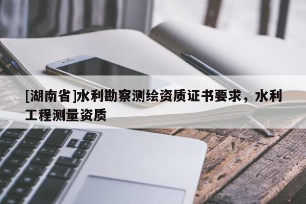 [湖南省]水利勘察測繪資質(zhì)證書要求，水利工程測量資質(zhì)
