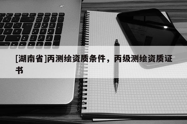 [湖南省]丙測繪資質(zhì)條件，丙級測繪資質(zhì)證書
